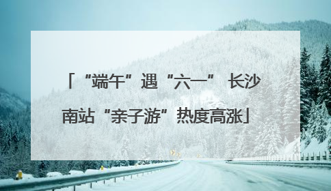 “端午”遇“六一” 长沙南站“亲子游”热度高涨