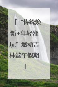 “传统焕新+年轻潮玩”燃动吉林端午假期
