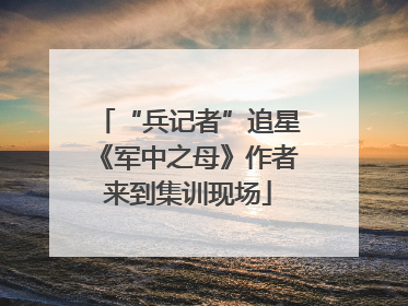 “兵记者”追星《军中之母》作者来到集训现场