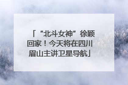 “北斗女神”徐颖回家！今天将在四川眉山主讲卫星导航