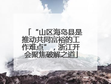 “山区海岛县是推动共同富裕的工作难点”，浙江开会聚焦破解之道