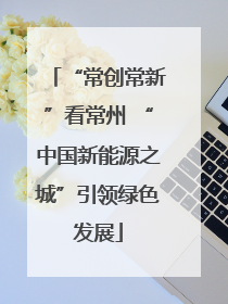 “常创常新”看常州 “中国新能源之城”引领绿色发展
