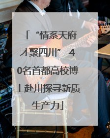 “情系天府 才聚四川” 40名首都高校博士赴川探寻新质生产力