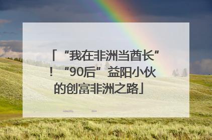 “我在非洲当酋长”！“90后”益阳小伙的创富非洲之路