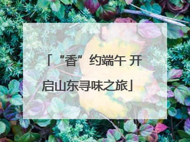 “香”约端午 开启山东寻味之旅