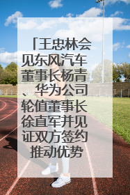 王忠林会见东风汽车董事长杨青、华为公司轮值董事长徐直军并见证双方签约 推动优势互补 实现共赢发展