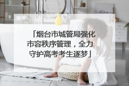 烟台市城管局强化市容秩序管理，全力守护高考考生逐梦