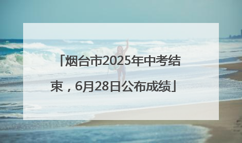 烟台市2025年中考结束，6月28日公布成绩