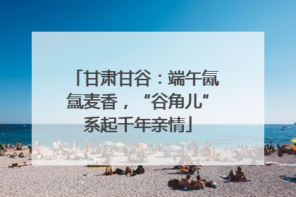 甘肃甘谷：端午氤氲麦香，“谷角儿”系起千年亲情
