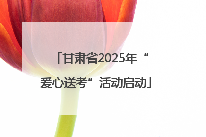 甘肃省2025年“爱心送考”活动启动