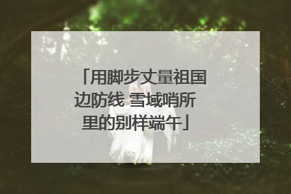 用脚步丈量祖国边防线 雪域哨所里的别样端午
