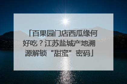 百果园门店西瓜缘何好吃？江苏盐城产地溯源解锁“甜蜜”密码