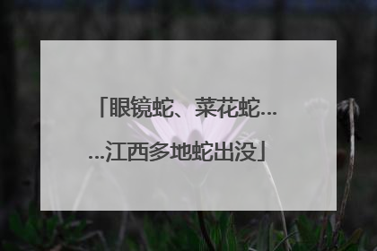 眼镜蛇、菜花蛇……江西多地蛇出没