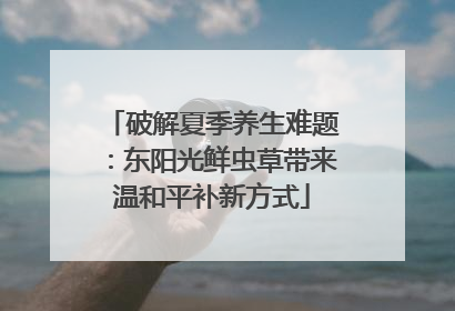 破解夏季养生难题：东阳光鲜虫草带来温和平补新方式