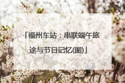 福州车站：串联端午旅途与节日记忆(图)