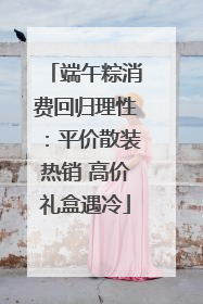 端午粽消费回归理性：平价散装热销 高价礼盒遇冷