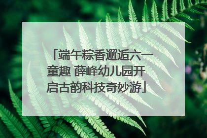 端午粽香邂逅六一童趣 薛峰幼儿园开启古韵科技奇妙游