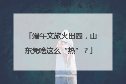 端午文旅火出圈，山东凭啥这么“热”？