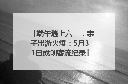 端午遇上六一，亲子出游火爆：5月31日或创客流纪录