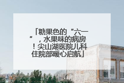 糖果色的“六一”，水果味的病房！尖山湖医院儿科住院部暖心启航