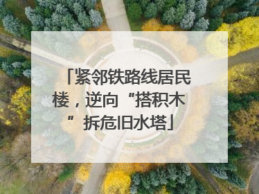 紧邻铁路线居民楼，逆向“搭积木”拆危旧水塔