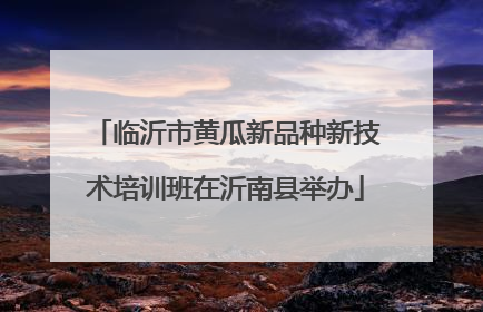 临沂市黄瓜新品种新技术培训班在沂南县举办