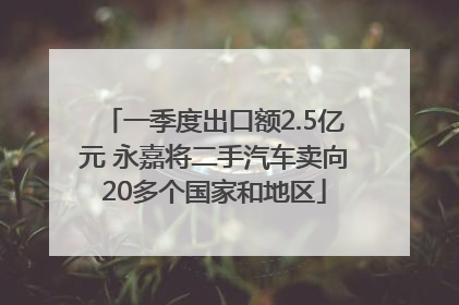 一季度出口额2.5亿元 永嘉将二手汽车卖向20多个国家和地区