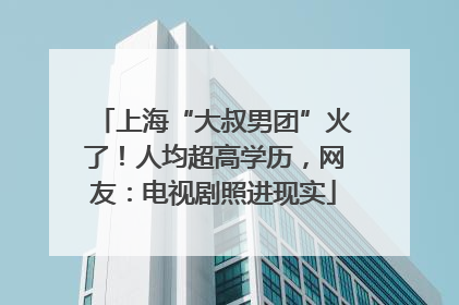 上海“大叔男团”火了！人均超高学历，网友：电视剧照进现实