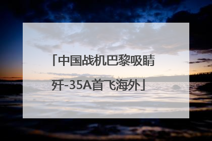 中国战机巴黎吸睛 歼-35A首飞海外