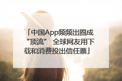 中国App频频出圈成“顶流” 全球网友用下载和消费投出信任票