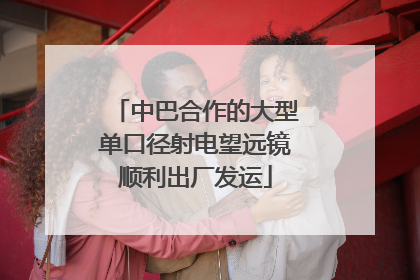中巴合作的大型单口径射电望远镜顺利出厂发运
