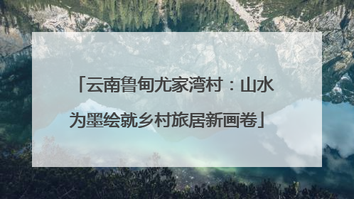 云南鲁甸尤家湾村：山水为墨绘就乡村旅居新画卷