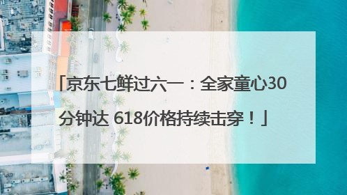 京东七鲜过六一：全家童心30分钟达 618价格持续击穿！