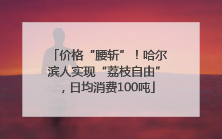 价格“腰斩”！哈尔滨人实现“荔枝自由”，日均消费100吨