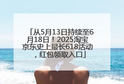 从5月13日持续至6月18日！2025淘宝京东史上最长618活动，红包领取入口