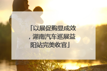 以展促购显成效，湖南汽车巡展益阳站完美收官