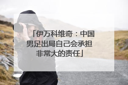 伊万科维奇：中国男足出局自己会承担非常大的责任