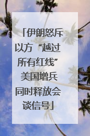 伊朗怒斥以方“越过所有红线” 美国增兵同时释放会谈信号