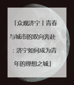 众观济宁丨青春与城市的双向奔赴：济宁如何成为青年的理想之城