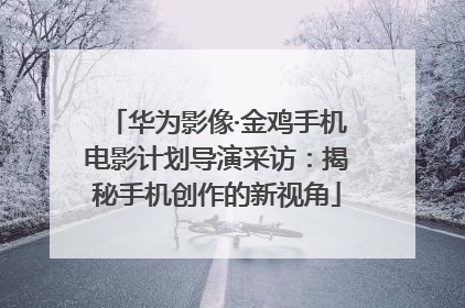 华为影像·金鸡手机电影计划导演采访：揭秘手机创作的新视角