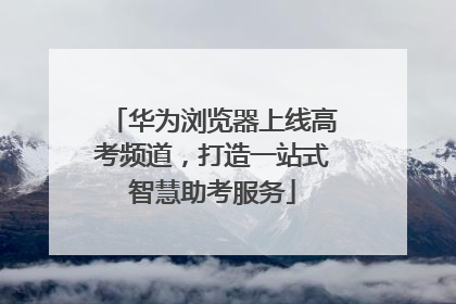 华为浏览器上线高考频道，打造一站式智慧助考服务
