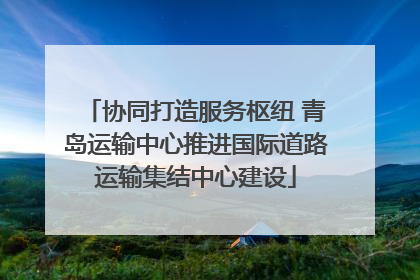 协同打造服务枢纽 青岛运输中心推进国际道路运输集结中心建设