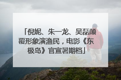 倪妮、朱一龙、吴磊颠覆形象演渔民，电影《东极岛》官宣暑期档