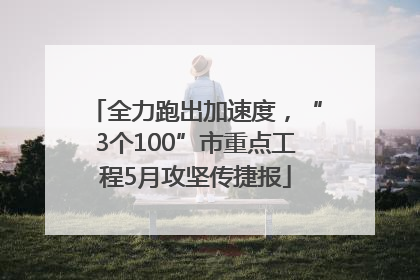 全力跑出加速度，“3个100”市重点工程5月攻坚传捷报