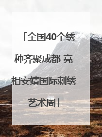 全国40个绣种齐聚成都 亮相安靖国际刺绣艺术周