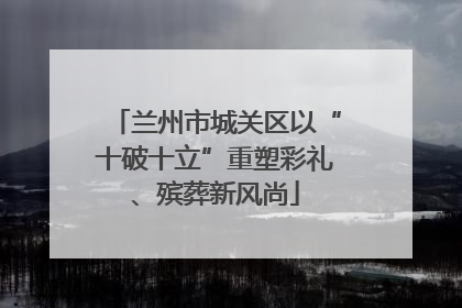 兰州市城关区以“十破十立”重塑彩礼、殡葬新风尚