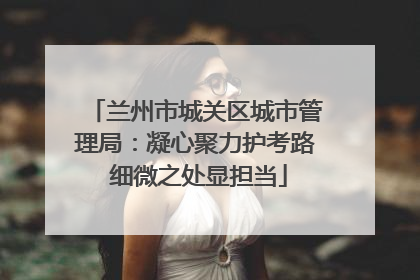 兰州市城关区城市管理局：凝心聚力护考路 细微之处显担当