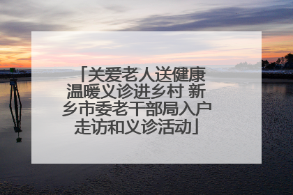 关爱老人送健康 温暖义诊进乡村 新乡市委老干部局入户走访和义诊活动