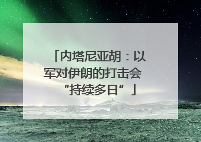 内塔尼亚胡：以军对伊朗的打击会“持续多日”