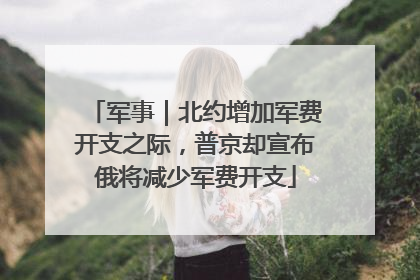 军事｜北约增加军费开支之际，普京却宣布俄将减少军费开支